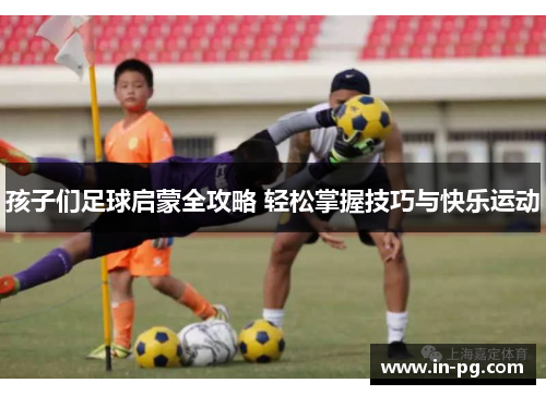 孩子们足球启蒙全攻略 轻松掌握技巧与快乐运动
