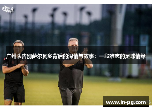 广州队告别萨尔瓦多背后的深情与故事：一段难忘的足球情缘