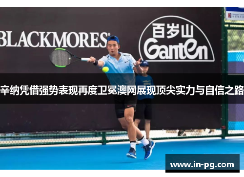 辛纳凭借强势表现再度卫冕澳网展现顶尖实力与自信之路