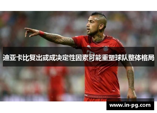 迪亚卡比复出或成决定性因素可能重塑球队整体格局