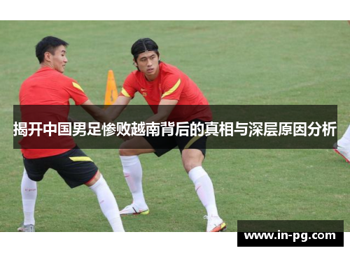 揭开中国男足惨败越南背后的真相与深层原因分析