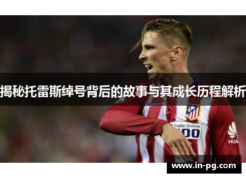 揭秘托雷斯绰号背后的故事与其成长历程解析 揭秘托雷斯绰号背后的故事与其成长历程解析