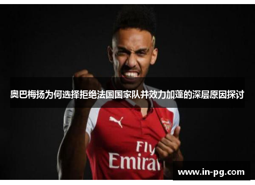 奥巴梅扬为何选择拒绝法国国家队并效力加蓬的深层原因探讨