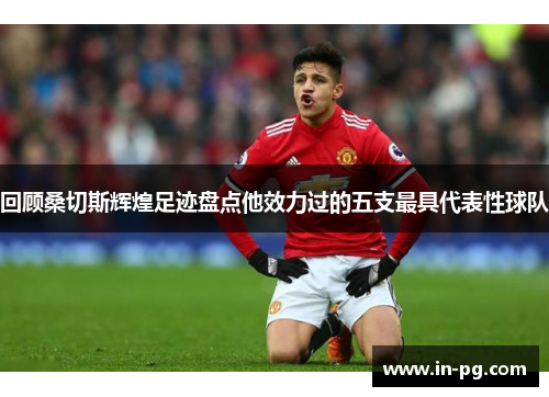 回顾桑切斯辉煌足迹盘点他效力过的五支最具代表性球队 回顾桑切斯辉煌足迹盘点他效力过的五支最具代表性球队