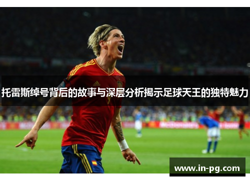 托雷斯绰号背后的故事与深层分析揭示足球天王的独特魅力