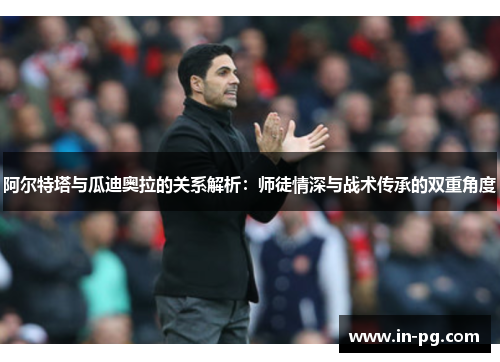 阿尔特塔与瓜迪奥拉的关系解析：师徒情深与战术传承的双重角度