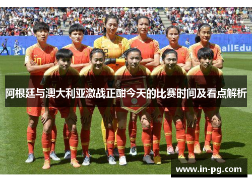 阿根廷与澳大利亚激战正酣今天的比赛时间及看点解析
