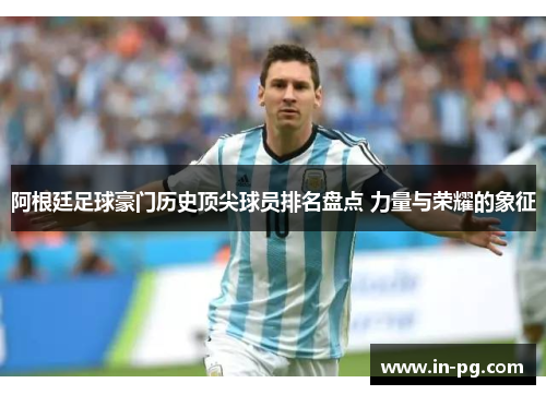 阿根廷足球豪门历史顶尖球员排名盘点 力量与荣耀的象征