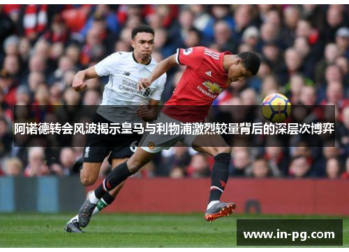 阿诺德转会风波揭示皇马与利物浦激烈较量背后的深层次博弈 阿诺德转会风波揭示皇马与利物浦激烈较量背后的深层次博弈