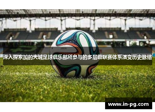 深入探索加的夫城足球俱乐部所参与的多层级联赛体系演变历史脉络