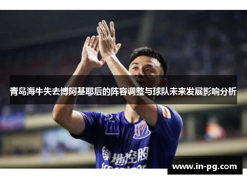 青岛海牛失去博阿基耶后的阵容调整与球队未来发展影响分析