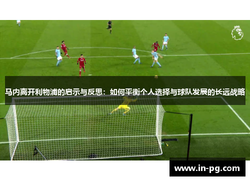 马内离开利物浦的启示与反思：如何平衡个人选择与球队发展的长远战略