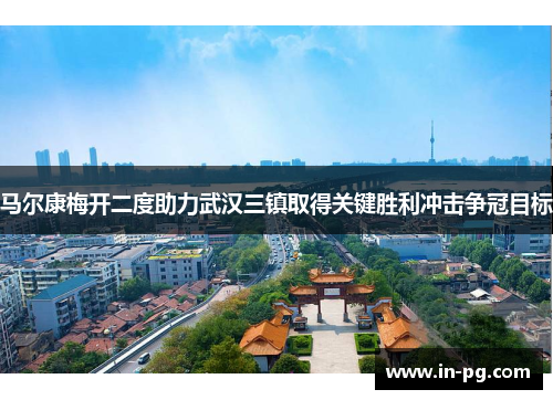 马尔康梅开二度助力武汉三镇取得关键胜利冲击争冠目标