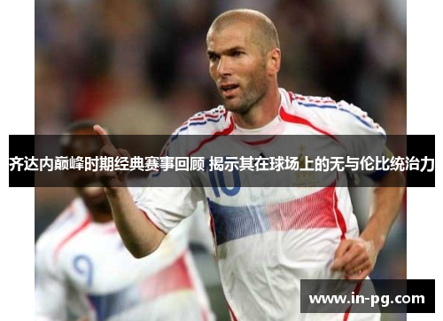 齐达内巅峰时期经典赛事回顾 揭示其在球场上的无与伦比统治力