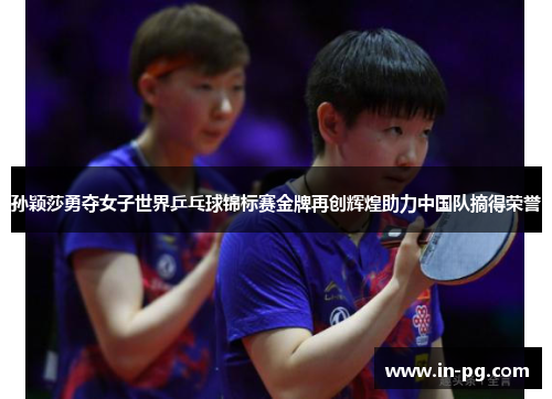 孙颖莎勇夺女子世界乒乓球锦标赛金牌再创辉煌助力中国队摘得荣誉