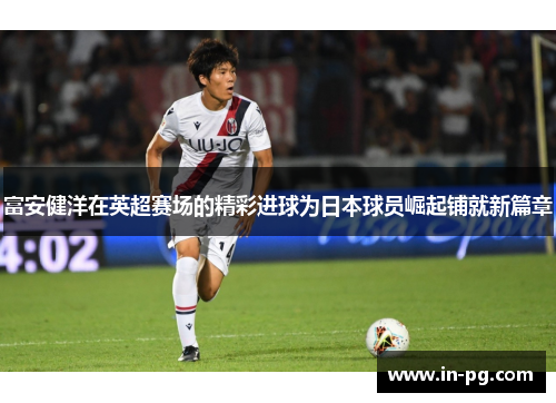 富安健洋在英超赛场的精彩进球为日本球员崛起铺就新篇章