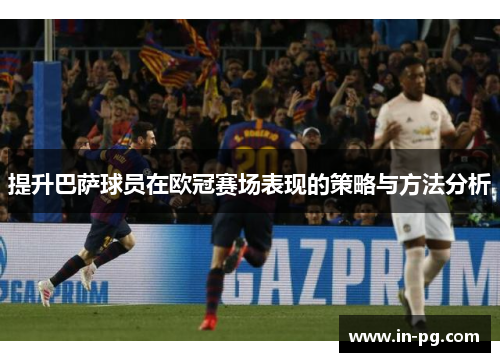 提升巴萨球员在欧冠赛场表现的策略与方法分析