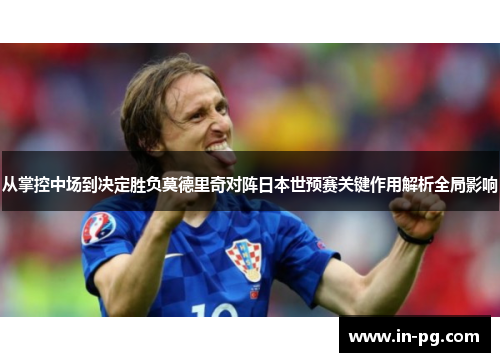 从掌控中场到决定胜负莫德里奇对阵日本世预赛关键作用解析全局影响