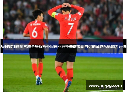 从数据到领袖气质全景解析孙兴慜亚洲杯关键表现与价值及球队影响力评估