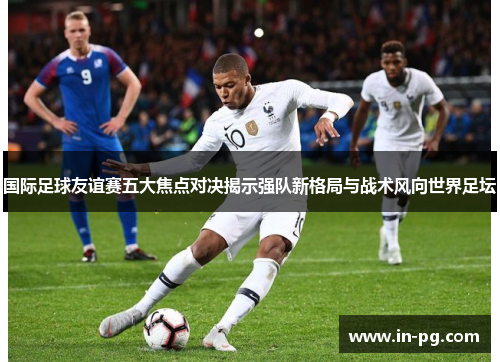 国际足球友谊赛五大焦点对决揭示强队新格局与战术风向世界足坛