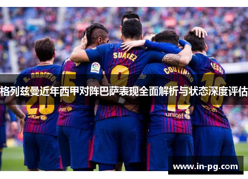 格列兹曼近年西甲对阵巴萨表现全面解析与状态深度评估