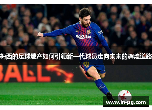 梅西的足球遗产如何引领新一代球员走向未来的辉煌道路 梅西的足球遗产如何引领新一代球员走向未来的辉煌道路