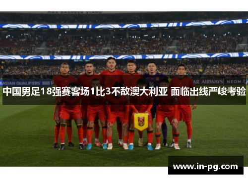 中国男足18强赛客场1比3不敌澳大利亚 面临出线严峻考验