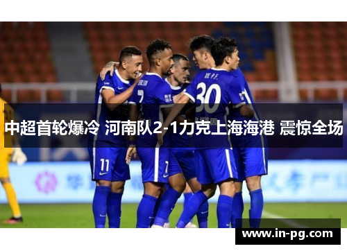 中超首轮爆冷 河南队2-1力克上海海港 震惊全场 中超首轮爆冷 河南队2-1力克上海海港 震惊全场