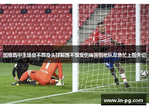 加维西甲主场奋不顾身头球解围不慎受伤痛苦倒地队友急忙上前关切