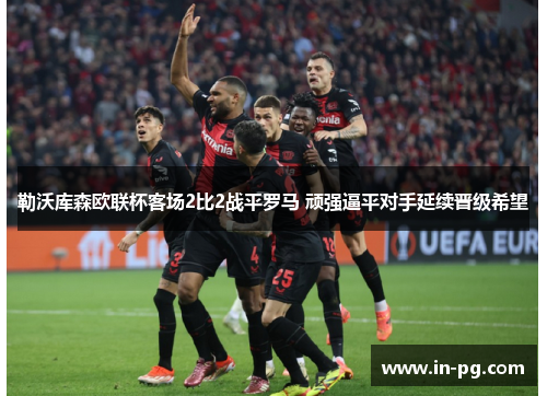 勒沃库森欧联杯客场2比2战平罗马 顽强逼平对手延续晋级希望 勒沃库森欧联杯客场2比2战平罗马 顽强逼平对手延续晋级希望