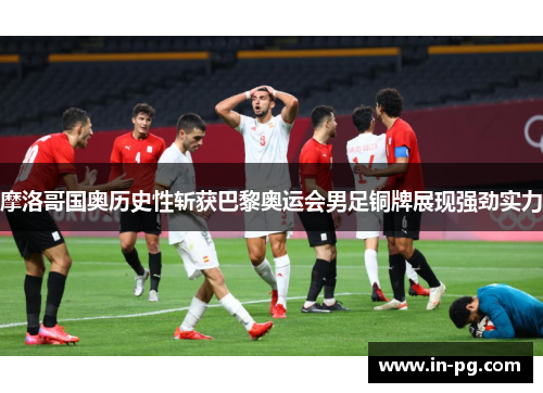 摩洛哥国奥历史性斩获巴黎奥运会男足铜牌展现强劲实力