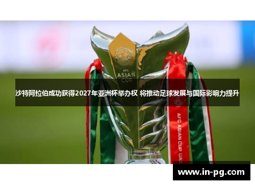 沙特阿拉伯成功获得2027年亚洲杯举办权 将推动足球发展与国际影响力提升