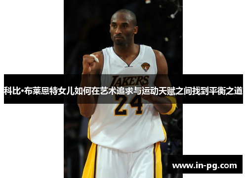 科比·布莱恩特女儿如何在艺术追求与运动天赋之间找到平衡之道