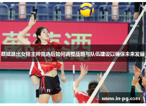 蔡斌退出女排主帅竞选后如何调整战略与队伍建设以确保未来发展