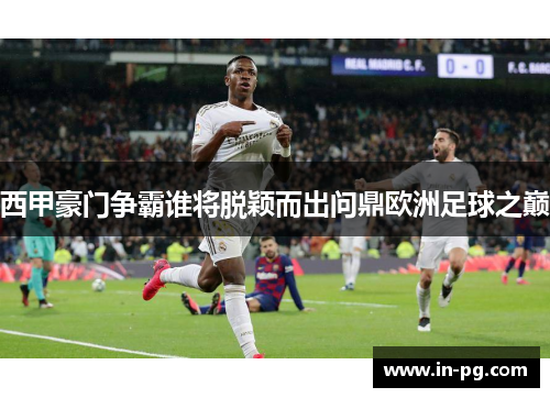 西甲豪门争霸谁将脱颖而出问鼎欧洲足球之巅