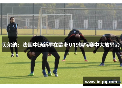 贝尔纳：法国中场新星在欧洲U19锦标赛中大放异彩