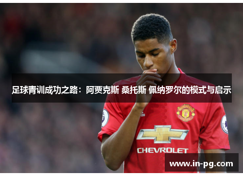 足球青训成功之路：阿贾克斯 桑托斯 佩纳罗尔的模式与启示