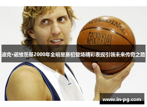 迪克·诺维茨基2000年全明星赛初登场精彩表现引领未来传奇之路