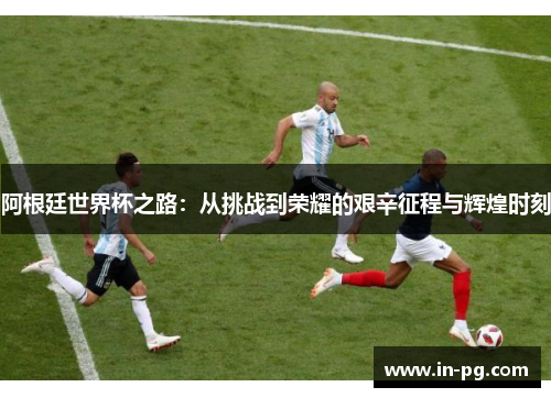 阿根廷世界杯之路：从挑战到荣耀的艰辛征程与辉煌时刻