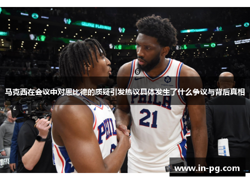 马克西在会议中对恩比德的质疑引发热议具体发生了什么争议与背后真相