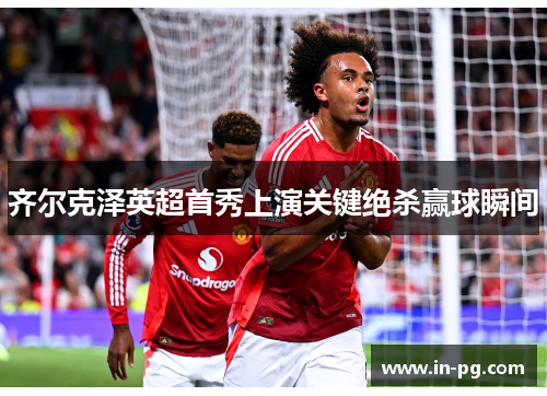 齐尔克泽英超首秀上演关键绝杀赢球瞬间