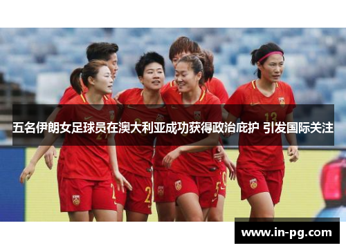 五名伊朗女足球员在澳大利亚成功获得政治庇护 引发国际关注
