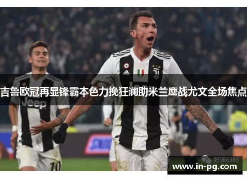 吉鲁欧冠再显锋霸本色力挽狂澜助米兰鏖战尤文全场焦点