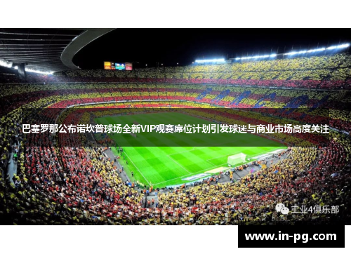 巴塞罗那公布诺坎普球场全新VIP观赛席位计划引发球迷与商业市场高度关注