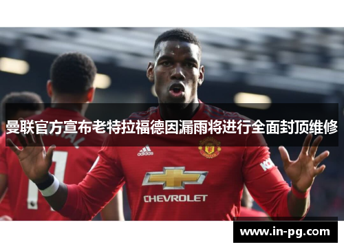曼联官方宣布老特拉福德因漏雨将进行全面封顶维修