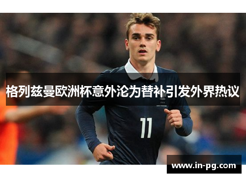 格列兹曼欧洲杯意外沦为替补引发外界热议 格列兹曼欧洲杯意外沦为替补引发外界热议