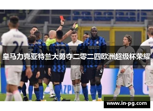 皇马力克亚特兰大勇夺二零二四欧洲超级杯荣耀