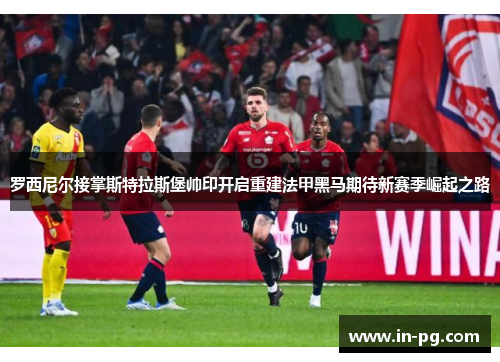 罗西尼尔接掌斯特拉斯堡帅印开启重建法甲黑马期待新赛季崛起之路