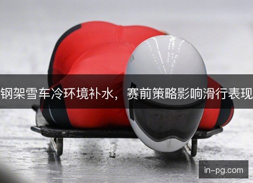 钢架雪车冷环境补水，赛前策略影响滑行表现