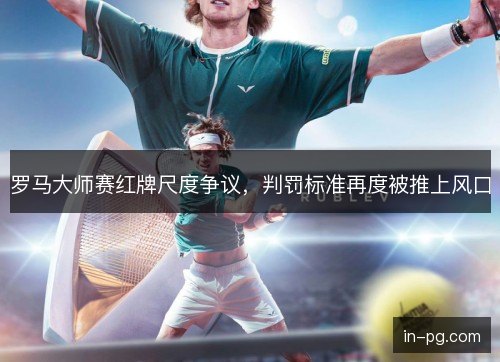 罗马大师赛红牌尺度争议,判罚标准再度被推上风口 罗马大师赛红牌尺度争议,判罚标准再度被推上风口